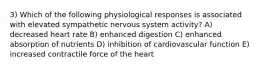 3) Which of the following physiological responses is associated with elevated sympathetic nervous system activity? A) decreased heart rate B) enhanced digestion C) enhanced absorption of nutrients D) inhibition of cardiovascular function E) increased contractile force of the heart