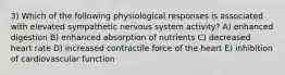 3) Which of the following physiological responses is associated with elevated sympathetic nervous system activity? A) enhanced digestion B) enhanced absorption of nutrients C) decreased heart rate D) increased contractile force of the heart E) inhibition of cardiovascular function