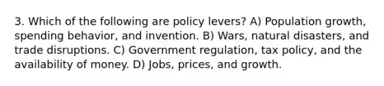 3. Which of the following are policy levers? A) Population growth, spending behavior, and invention. B) Wars, natural disasters, and trade disruptions. C) Government regulation, tax policy, and the availability of money. D) Jobs, prices, and growth.