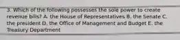 3. Which of the following possesses the sole power to create revenue bills? A. the House of Representatives B. the Senate C. the president D. the Office of Management and Budget E. the Treasury Department