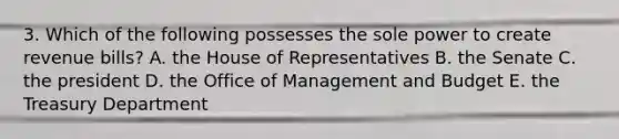 3. Which of the following possesses the sole power to create revenue bills? A. the House of Representatives B. the Senate C. the president D. the Office of Management and Budget E. the Treasury Department