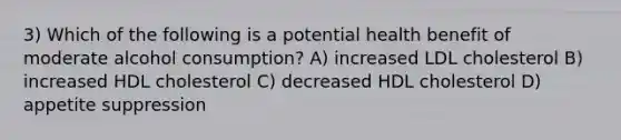 3) Which of the following is a potential health benefit of moderate alcohol consumption? A) increased LDL cholesterol B) increased HDL cholesterol C) decreased HDL cholesterol D) appetite suppression