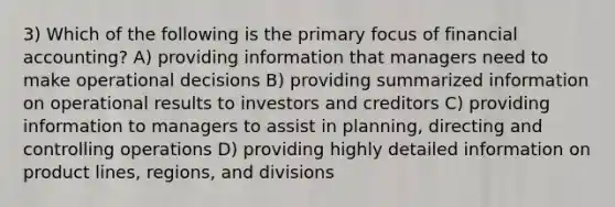 3) Which of the following is the primary focus of financial accounting? A) providing information that managers need to make operational decisions B) providing summarized information on operational results to investors and creditors C) providing information to managers to assist in planning, directing and controlling operations D) providing highly detailed information on product lines, regions, and divisions