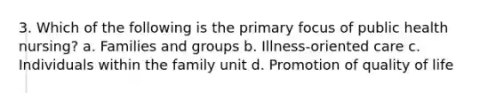 3. Which of the following is the primary focus of public health nursing? a. Families and groups b. Illness-oriented care c. Individuals within the family unit d. Promotion of quality of life