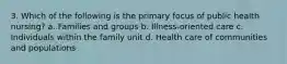 3. Which of the following is the primary focus of public health nursing? a. Families and groups b. Illness-oriented care c. Individuals within the family unit d. Health care of communities and populations