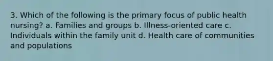 3. Which of the following is the primary focus of public health nursing? a. Families and groups b. Illness-oriented care c. Individuals within the family unit d. Health care of communities and populations