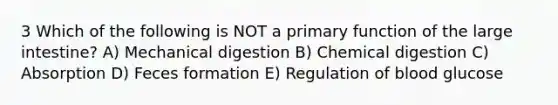 3 Which of the following is NOT a primary function of the <a href='https://www.questionai.com/knowledge/kGQjby07OK-large-intestine' class='anchor-knowledge'>large intestine</a>? A) Mechanical digestion B) Chemical digestion C) Absorption D) Feces formation E) Regulation of blood glucose