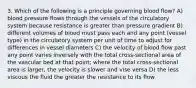 3. Which of the following is a principle governing blood flow? A) blood pressure flows through the vessels of the circulatory system because resistance is greater than pressure gradient B) different volumes of blood must pass each and any point (vessel type) in the circulatory system per unit of time to adjust for differences in vessel diameters C) the velocity of blood flow past any point varies inversely with the total cross-sectional area of the vascular bed at that point; where the total cross-sectional area is larger, the velocity is slower and vise versa D) the less viscous the fluid the greater the resistance to its flow