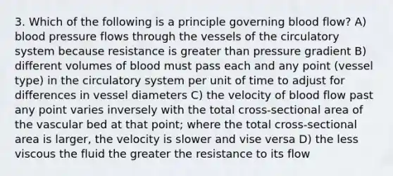 3. Which of the following is a principle governing blood flow? A) blood pressure flows through the vessels of the circulatory system because resistance is greater than pressure gradient B) different volumes of blood must pass each and any point (vessel type) in the circulatory system per unit of time to adjust for differences in vessel diameters C) the velocity of blood flow past any point varies inversely with the total cross-sectional area of the vascular bed at that point; where the total cross-sectional area is larger, the velocity is slower and vise versa D) the less viscous the fluid the greater the resistance to its flow