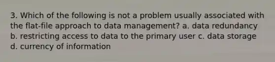 3. Which of the following is not a problem usually associated with the flat-file approach to data management? a. data redundancy b. restricting access to data to the primary user c. data storage d. currency of information