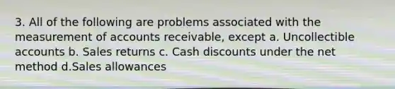 3. All of the following are problems associated with the measurement of accounts receivable, except a. Uncollectible accounts b. Sales returns c. Cash discounts under the net method d.Sales allowances