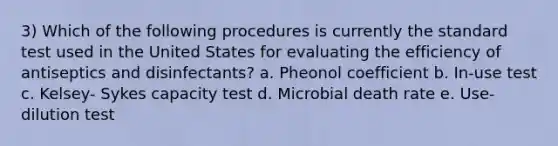 3) Which of the following procedures is currently the standard test used in the United States for evaluating the efficiency of antiseptics and disinfectants? a. Pheonol coefficient b. In-use test c. Kelsey- Sykes capacity test d. Microbial death rate e. Use-dilution test