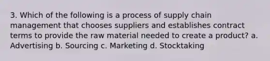 3. Which of the following is a process of supply chain management that chooses suppliers and establishes contract terms to provide the raw material needed to create a product? a. Advertising b. Sourcing c. Marketing d. Stocktaking