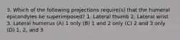 3. Which of the following projections require(s) that the humeral epicondyles be superimposed? 1. Lateral thumb 2. Lateral wrist 3. Lateral humerus (A) 1 only (B) 1 and 2 only (C) 2 and 3 only (D) 1, 2, and 3