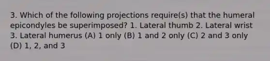 3. Which of the following projections require(s) that the humeral epicondyles be superimposed? 1. Lateral thumb 2. Lateral wrist 3. Lateral humerus (A) 1 only (B) 1 and 2 only (C) 2 and 3 only (D) 1, 2, and 3