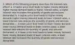 3. Which of the following properly describes the interest-rate effect? a. A higher price level leads to higher money demand; higher money demand leads to higher interest rates; a higher interest rate increases the quantity of goods and services demanded. b. A higher price level leads to higher money demand; higher money demand leads to lower interest rates; a lower interest rate reduces the quantity of goods and services demanded. c. A lower price level leads to lower money demand; lower money demand leads to lower interest rates; a lower interest rate reduces the quantity of goods and services demanded. d. A lower price level leads to lower money demand; lower money demand leads to lower interest rates; a lower interest rate increases the quantity of goods and services demanded.