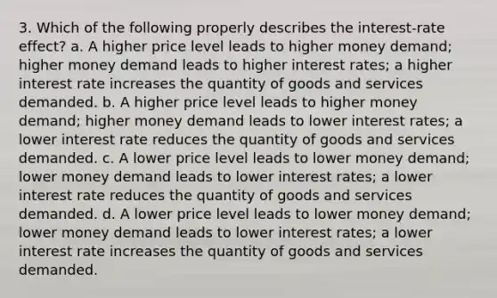 3. Which of the following properly describes the interest-rate effect? a. A higher price level leads to higher money demand; higher money demand leads to higher interest rates; a higher interest rate increases the quantity of goods and services demanded. b. A higher price level leads to higher money demand; higher money demand leads to lower interest rates; a lower interest rate reduces the quantity of goods and services demanded. c. A lower price level leads to lower money demand; lower money demand leads to lower interest rates; a lower interest rate reduces the quantity of goods and services demanded. d. A lower price level leads to lower money demand; lower money demand leads to lower interest rates; a lower interest rate increases the quantity of goods and services demanded.