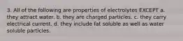 3. All of the following are properties of electrolytes EXCEPT a. they attract water. b. they are charged particles. c. they carry electrical current. d. they include fat soluble as well as water soluble particles.
