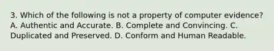 3. Which of the following is not a property of computer evidence? A. Authentic and Accurate. B. Complete and Convincing. C. Duplicated and Preserved. D. Conform and Human Readable.