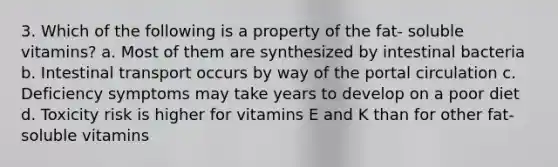 3. Which of the following is a property of the fat- soluble vitamins? a. Most of them are synthesized by intestinal bacteria b. Intestinal transport occurs by way of the portal circulation c. Deficiency symptoms may take years to develop on a poor diet d. Toxicity risk is higher for vitamins E and K than for other fat-soluble vitamins