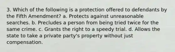 3. Which of the following is a protection offered to defendants by the Fifth Amendment? a. Protects against unreasonable searches. b. Precludes a person from being tried twice for the same crime. c. Grants the right to a speedy trial. d. Allows the state to take a private party's property without just compensation.