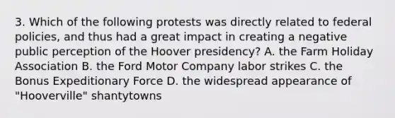 3. Which of the following protests was directly related to federal policies, and thus had a great impact in creating a negative public perception of the Hoover presidency? A. the Farm Holiday Association B. the Ford Motor Company labor strikes C. the Bonus Expeditionary Force D. the widespread appearance of "Hooverville" shantytowns