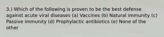 3.) Which of the following is proven to be the best defense against acute viral diseases (a) Vaccines (b) Natural immunity (c) Passive immunity (d) Prophylactic antibiotics (e) None of the other