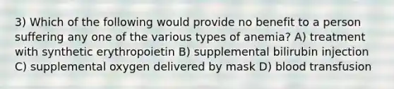 3) Which of the following would provide no benefit to a person suffering any one of the various types of anemia? A) treatment with synthetic erythropoietin B) supplemental bilirubin injection C) supplemental oxygen delivered by mask D) blood transfusion