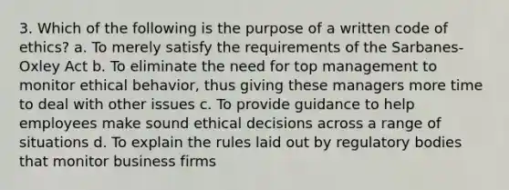 3. Which of the following is the purpose of a written code of ethics? a. To merely satisfy the requirements of the Sarbanes-Oxley Act b. To eliminate the need for top management to monitor ethical behavior, thus giving these managers more time to deal with other issues c. To provide guidance to help employees make sound ethical decisions across a range of situations d. To explain the rules laid out by regulatory bodies that monitor business firms