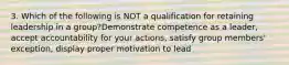 3. Which of the following is NOT a qualification for retaining leadership in a group?Demonstrate competence as a leader, accept accountability for your actions, satisfy group members' exception, display proper motivation to lead