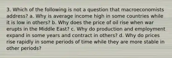 3. Which of the following is not a question that macroeconomists address? a. Why is average income high in some countries while it is low in others? b. Why does the price of oil rise when war erupts in the Middle East? c. Why do production and employment expand in some years and contract in others? d. Why do prices rise rapidly in some periods of time while they are more stable in other periods?