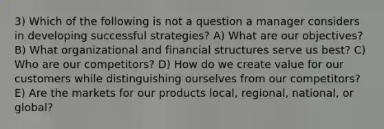 3) Which of the following is not a question a manager considers in developing successful strategies? A) What are our objectives? B) What organizational and financial structures serve us best? C) Who are our competitors? D) How do we create value for our customers while distinguishing ourselves from our competitors? E) Are the markets for our products local, regional, national, or global?