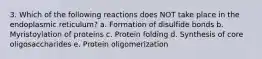 3. Which of the following reactions does NOT take place in the endoplasmic reticulum? a. Formation of disulfide bonds b. Myristoylation of proteins c. Protein folding d. Synthesis of core oligosaccharides e. Protein oligomerization