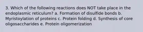 3. Which of the following reactions does NOT take place in the endoplasmic reticulum? a. Formation of disulfide bonds b. Myristoylation of proteins c. Protein folding d. Synthesis of core oligosaccharides e. Protein oligomerization