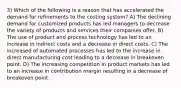 3) Which of the following is a reason that has accelerated the demand for refinements to the costing system? A) The declining demand for customized products has led managers to decrease the variety of products and services their companies offer. B) The use of product and process technology has led to an increase in indirect costs and a decrease in direct costs. C) The increased of automated processes has led to the increase in direct manufacturing cost leading to a decrease in breakeven point. D) The increasing competition in product markets has led to an increase in contribution margin resulting in a decrease of breakeven point.