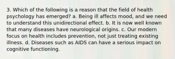 3. Which of the following is a reason that the field of health psychology has emerged? a. Being ill affects mood, and we need to understand this unidirectional effect. b. It is now well known that many diseases have neurological origins. c. Our modern focus on health includes prevention, not just treating existing illness. d. Diseases such as AIDS can have a serious impact on cognitive functioning.