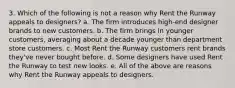 3. Which of the following is not a reason why Rent the Runway appeals to designers? a. The firm introduces high-end designer brands to new customers. b. The firm brings in younger customers, averaging about a decade younger than department store customers. c. Most Rent the Runway customers rent brands they've never bought before. d. Some designers have used Rent the Runway to test new looks. e. All of the above are reasons why Rent the Runway appeals to designers.