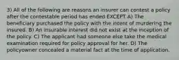 3) All of the following are reasons an insurer can contest a policy after the contestable period has ended EXCEPT A) The beneficiary purchased the policy with the intent of murdering the insured. B) An insurable interest did not exist at the inception of the policy. C) The applicant had someone else take the medical examination required for policy approval for her. D) The policyowner concealed a material fact at the time of application.