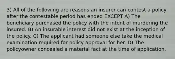 3) All of the following are reasons an insurer can contest a policy after the contestable period has ended EXCEPT A) The beneficiary purchased the policy with the intent of murdering the insured. B) An insurable interest did not exist at the inception of the policy. C) The applicant had someone else take the medical examination required for policy approval for her. D) The policyowner concealed a material fact at the time of application.