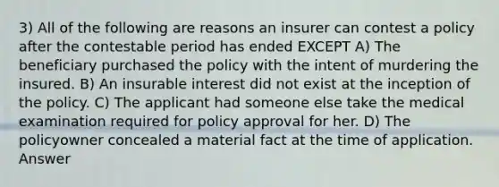 3) All of the following are reasons an insurer can contest a policy after the contestable period has ended EXCEPT A) The beneficiary purchased the policy with the intent of murdering the insured. B) An insurable interest did not exist at the inception of the policy. C) The applicant had someone else take the medical examination required for policy approval for her. D) The policyowner concealed a material fact at the time of application. Answer