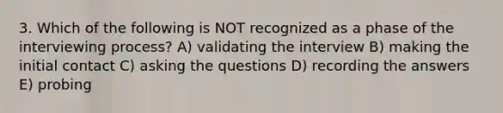 3. Which of the following is NOT recognized as a phase of the interviewing process? A) validating the interview B) making the initial contact C) asking the questions D) recording the answers E) probing