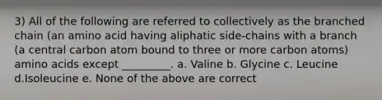 3) All of the following are referred to collectively as the branched chain (an amino acid having aliphatic side-chains with a branch (a central carbon atom bound to three or more carbon atoms) amino acids except _________. a. Valine b. Glycine c. Leucine d.Isoleucine e. None of the above are correct