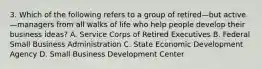 3. Which of the following refers to a group of retired—but active—managers from all walks of life who help people develop their business ideas? A. Service Corps of Retired Executives B. Federal Small Business Administration C. State Economic Development Agency D. Small Business Development Center