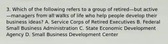 3. Which of the following refers to a group of retired—but active—managers from all walks of life who help people develop their business ideas? A. Service Corps of Retired Executives B. Federal Small Business Administration C. State Economic Development Agency D. Small Business Development Center