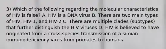 3) Which of the following regarding the molecular characteristics of HIV is false? A. HIV is a DNA virus B. There are two main types of HIV, HIV-1, and HIV-2 C. There are multiple clades (subtypes) that further distinguish the HIV viruses D. HIV is believed to have originated from a cross-species transmission of a simian immunodeficiency virus from primates to humans