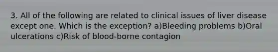 3. All of the following are related to clinical issues of liver disease except one. Which is the exception? a)Bleeding problems b)Oral ulcerations c)Risk of blood-borne contagion