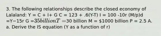 3. The following relationships describe the closed economy of Lalaland: Y = C + I+ G C = 123 + .6(Y-T) I = 100 -10r (M/p)d =Y−15r G =35 billion T =30 billion M = 1000 billion P = 2.5 A. a. Derive the IS equation (Y as a function of r)