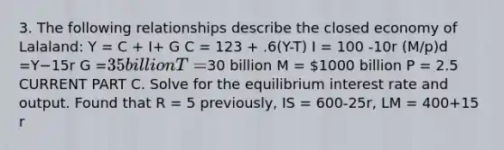 3. The following relationships describe the closed economy of Lalaland: Y = C + I+ G C = 123 + .6(Y-T) I = 100 -10r (M/p)d =Y−15r G =35 billion T =30 billion M = 1000 billion P = 2.5 CURRENT PART C. Solve for the equilibrium interest rate and output. Found that R = 5 previously, IS = 600-25r, LM = 400+15 r