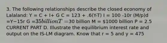 3. The following relationships describe the closed economy of Lalaland: Y = C + I+ G C = 123 + .6(Y-T) I = 100 -10r (M/p)d =Y−15r G =35 billion T =30 billion M = 1000 billion P = 2.5 CURRENT PART D. Illustrate the equilibrium interest rate and output on the IS-LM diagram. Know that r = 5 and y = 475