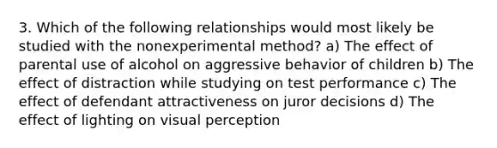 3. Which of the following relationships would most likely be studied with the nonexperimental method? a) The effect of parental use of alcohol on aggressive behavior of children b) The effect of distraction while studying on test performance c) The effect of defendant attractiveness on juror decisions d) The effect of lighting on visual perception